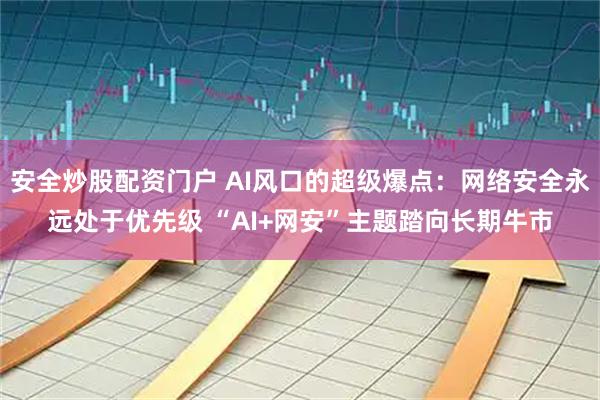 安全炒股配资门户 AI风口的超级爆点：网络安全永远处于优先级 “AI+网安”主题踏向长期牛市