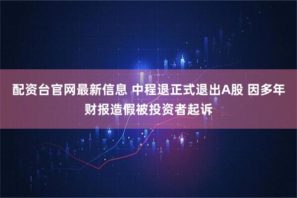 配资台官网最新信息 中程退正式退出A股 因多年财报造假被投资者起诉