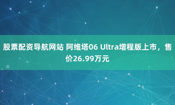 股票配资导航网站 阿维塔06 Ultra增程版上市,售价26.99万元