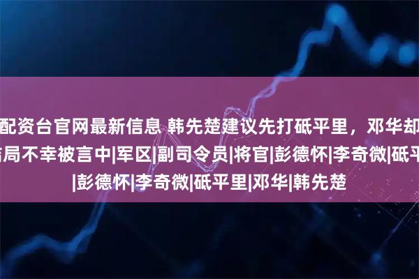 配资台官网最新信息 韩先楚建议先打砥平里，邓华却下令打横城，结局不幸被言中|军区|副司令员|将官|彭德怀|李奇微|砥平里|邓华|韩先楚