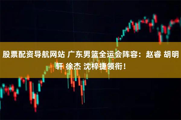 股票配资导航网站 广东男篮全运会阵容：赵睿 胡明轩 徐杰 沈梓捷领衔！
