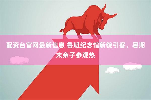 配资台官网最新信息 鲁班纪念馆新貌引客，暑期末亲子参观热