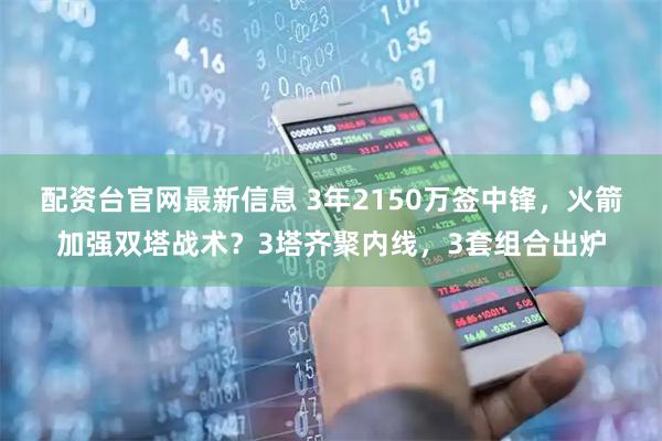 配资台官网最新信息 3年2150万签中锋，火箭加强双塔战术？3塔齐聚内线，3套组合出炉