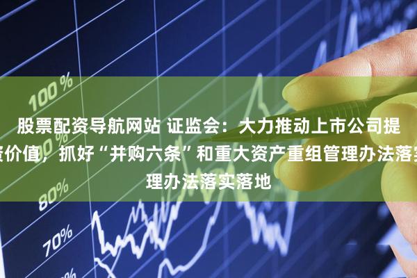 股票配资导航网站 证监会:大力推动上市公司提升投资价值,抓好“并购六条”和重大资产重组管理办法落实落地