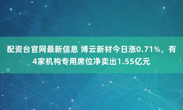 配资台官网最新信息 博云新材今日涨0.71%，有4家机构专用席位净卖出1.55亿元