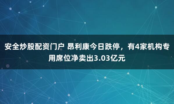 安全炒股配资门户 昂利康今日跌停，有4家机构专用席位净卖出3.03亿元