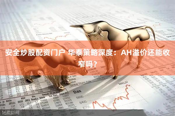 安全炒股配资门户 华泰策略深度：AH溢价还能收窄吗？