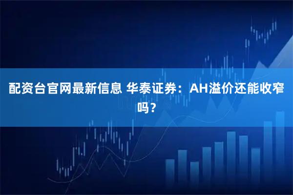 配资台官网最新信息 华泰证券：AH溢价还能收窄吗？
