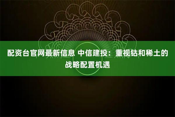 配资台官网最新信息 中信建投：重视钴和稀土的战略配置机遇