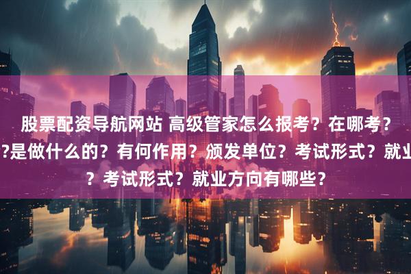 股票配资导航网站 高级管家怎么报考？在哪考？哪些人适合考?是做什么的？有何作用？颁发单位？考试形式？就业方向有哪些？
