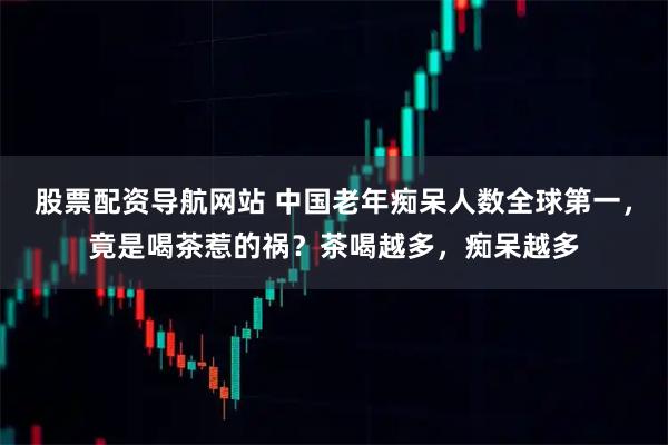 股票配资导航网站 中国老年痴呆人数全球第一，竟是喝茶惹的祸？茶喝越多，痴呆越多