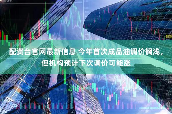 配资台官网最新信息 今年首次成品油调价搁浅，但机构预计下次调价可能涨