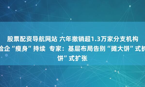 股票配资导航网站 六年撤销超1.3万家分支机构，险企“瘦身”持续  专家：基层布局告别“摊大饼”式扩张