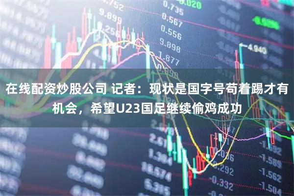 在线配资炒股公司 记者：现状是国字号苟着踢才有机会，希望U23国足继续偷鸡成功