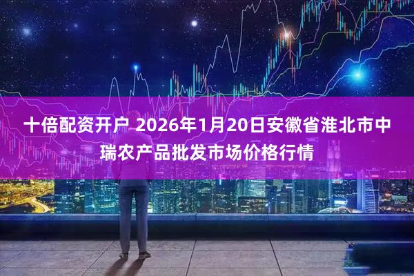 十倍配资开户 2026年1月20日安徽省淮北市中瑞农产品批发市场价格行情