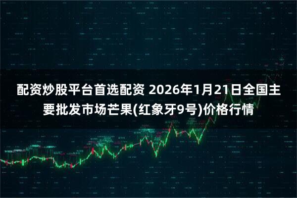 配资炒股平台首选配资 2026年1月21日全国主要批发市场芒果(红象牙9号)价格行情