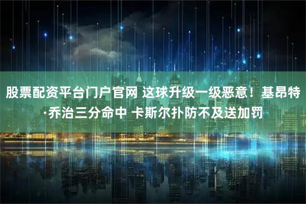 股票配资平台门户官网 这球升级一级恶意！基昂特·乔治三分命中 卡斯尔扑防不及送加罚
