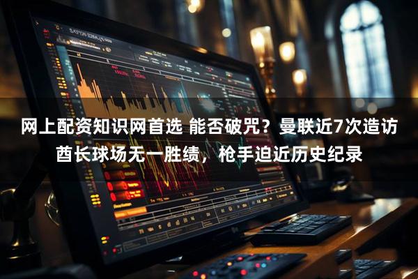 网上配资知识网首选 能否破咒？曼联近7次造访酋长球场无一胜绩，枪手迫近历史纪录