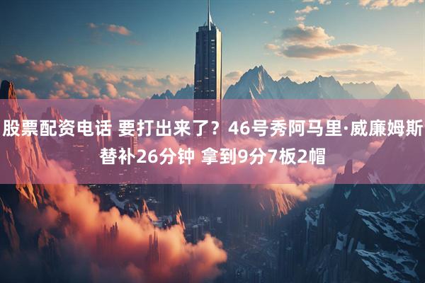 股票配资电话 要打出来了？46号秀阿马里·威廉姆斯替补26分钟 拿到9分7板2帽