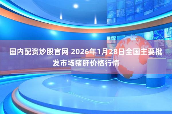 国内配资炒股官网 2026年1月28日全国主要批发市场猪肝价格行情