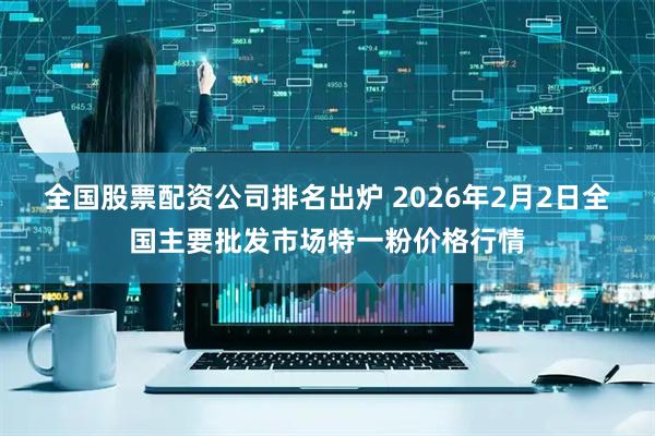 全国股票配资公司排名出炉 2026年2月2日全国主要批发市场特一粉价格行情