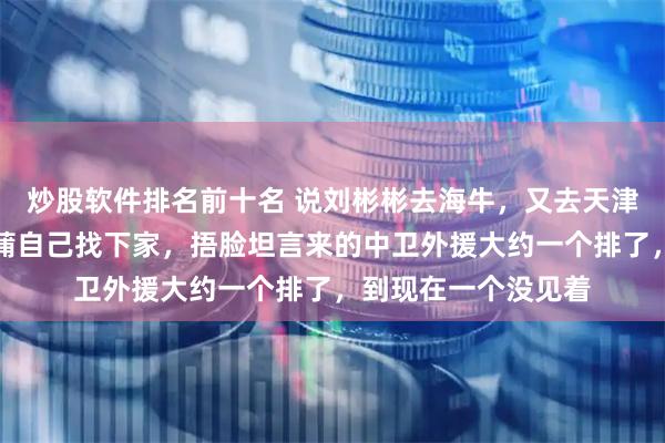 炒股软件排名前十名 说刘彬彬去海牛，又去天津津门虎捂脸说让陈蒲自己找下家，捂脸坦言来的中卫外援大约一个排了，到现在一个没见着