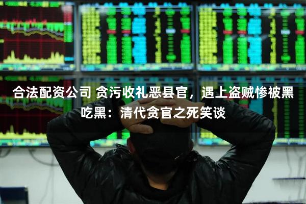 合法配资公司 贪污收礼恶县官，遇上盗贼惨被黑吃黑：清代贪官之死笑谈