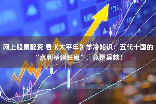 网上股票配资 看《太平年》学冷知识：五代十国的“水利基建狂魔”，竟是吴越！