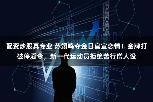配资炒股真专业 苏翊鸣夺金日官宣恋情！金牌打破停爱令，新一代运动员拒绝苦行僧人设