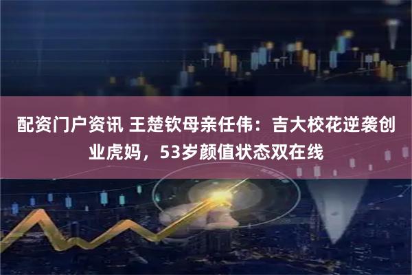 配资门户资讯 王楚钦母亲任伟：吉大校花逆袭创业虎妈，53岁颜值状态双在线