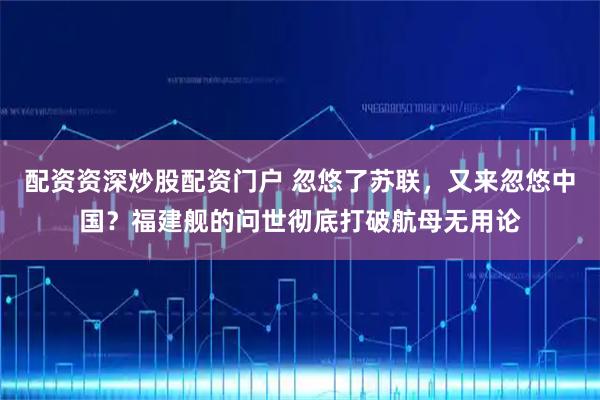 配资资深炒股配资门户 忽悠了苏联，又来忽悠中国？福建舰的问世彻底打破航母无用论