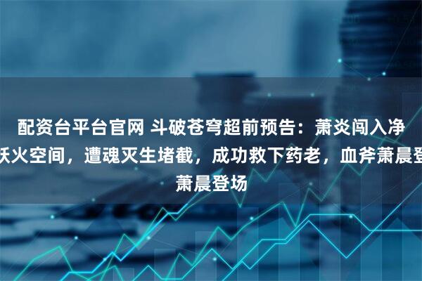 配资台平台官网 斗破苍穹超前预告：萧炎闯入净莲妖火空间，遭魂灭生堵截，成功救下药老，血斧萧晨登场