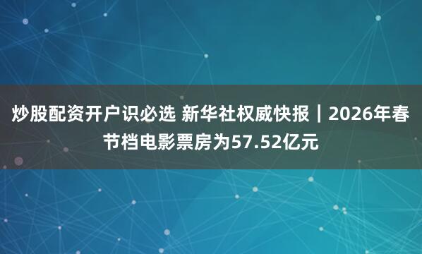 炒股配资开户识必选 新华社权威快报｜2026年春节档电影票房为57.52亿元