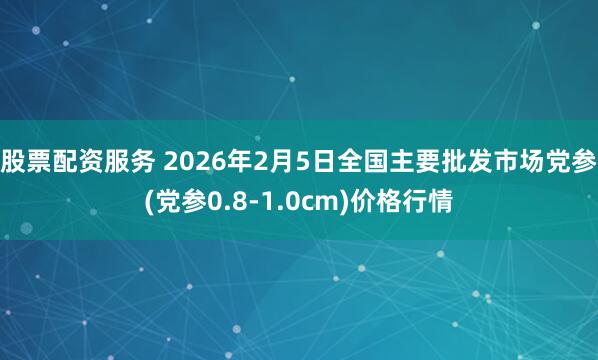股票配资服务 2026年2月5日全国主要批发市场党参(党参0.8-1.0cm)价格行情