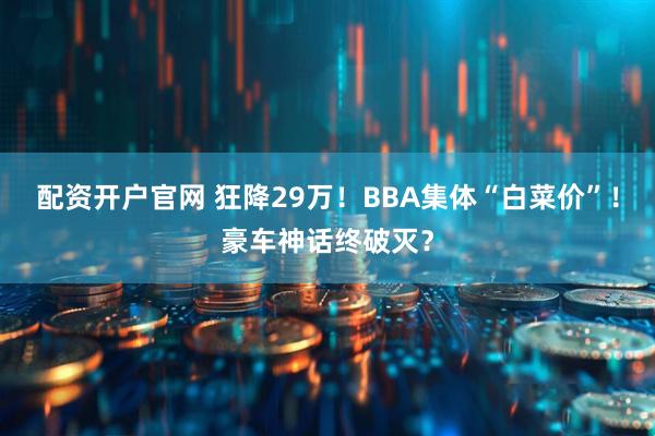 配资开户官网 狂降29万！BBA集体“白菜价”！豪车神话终破灭？