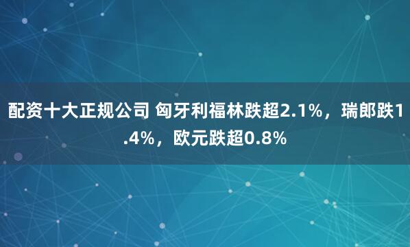 配资十大正规公司 匈牙利福林跌超2.1%，瑞郎跌1.4%，欧元跌超0.8%