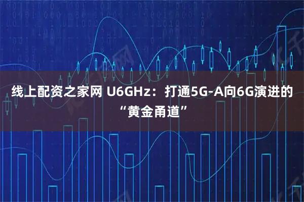 线上配资之家网 U6GHz：打通5G-A向6G演进的“黄金甬道”