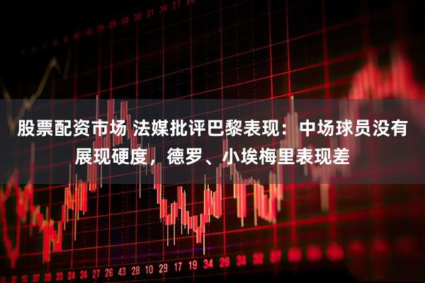 股票配资市场 法媒批评巴黎表现：中场球员没有展现硬度，德罗、小埃梅里表现差