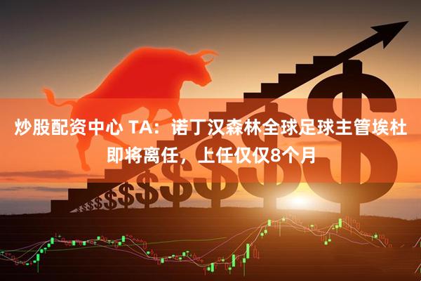 炒股配资中心 TA：诺丁汉森林全球足球主管埃杜即将离任，上任仅仅8个月