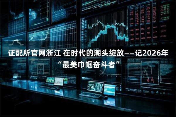 证配所官网浙江 在时代的潮头绽放——记2026年“最美巾帼奋斗者”