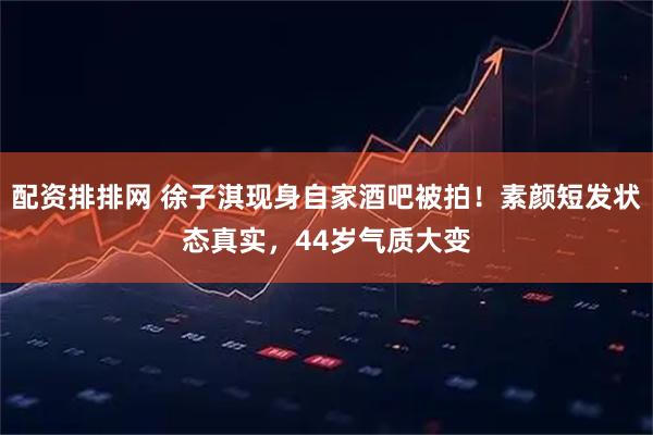 配资排排网 徐子淇现身自家酒吧被拍！素颜短发状态真实，44岁气质大变