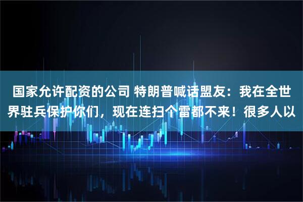 国家允许配资的公司 特朗普喊话盟友：我在全世界驻兵保护你们，现在连扫个雷都不来！很多人以