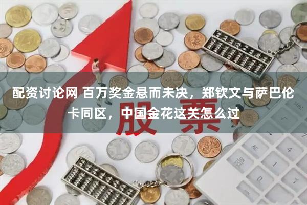 配资讨论网 百万奖金悬而未决,郑钦文与萨巴伦卡同区,中国金花这关怎么过