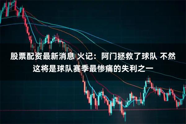 股票配资最新消息 火记：阿门拯救了球队 不然这将是球队赛季最惨痛的失利之一