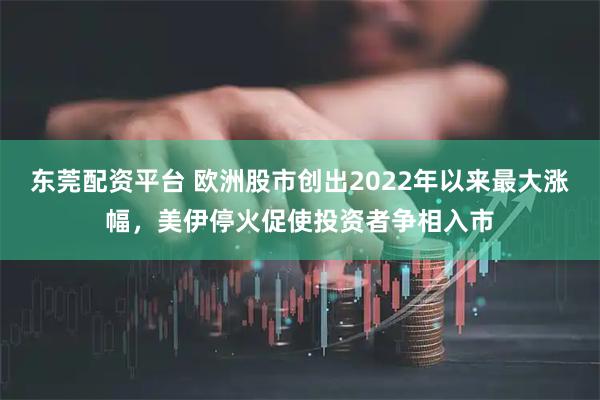 东莞配资平台 欧洲股市创出2022年以来最大涨幅，美伊停火促使投资者争相入市