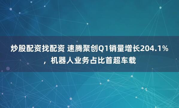 炒股配资找配资 速腾聚创Q1销量增长204.1%，机器人业务占比首超车载