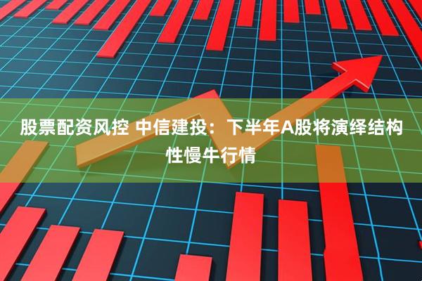 股票配资风控 中信建投：下半年A股将演绎结构性慢牛行情