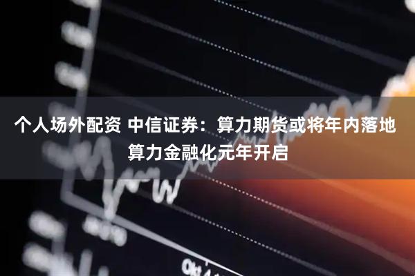 个人场外配资 中信证券：算力期货或将年内落地 算力金融化元年开启