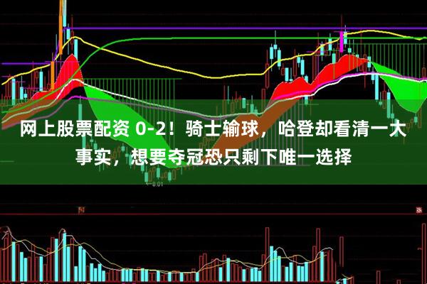网上股票配资 0-2！骑士输球，哈登却看清一大事实，想要夺冠恐只剩下唯一选择