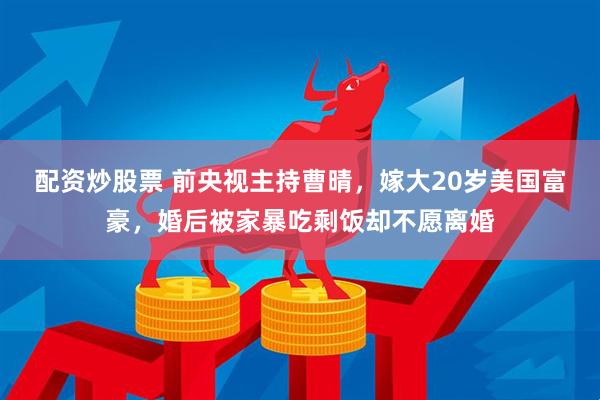 配资炒股票 前央视主持曹晴，嫁大20岁美国富豪，婚后被家暴吃剩饭却不愿离婚